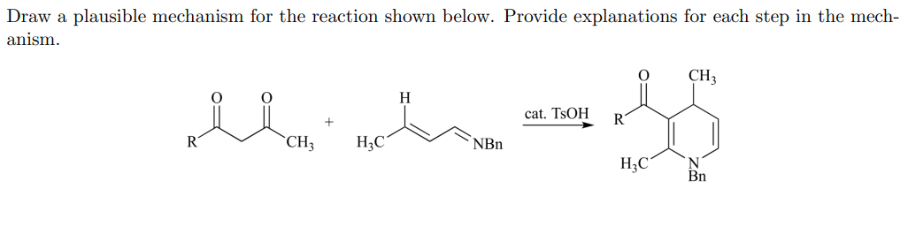 Draw a plausible mechanism for the reaction shown below. Provide explanations for each step in the mech-
anism.
CH3
H
cat. TSOH
R
CH3
H3C
NBn
H;C
N
Bn
