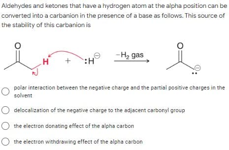 Aldehydes and ketones that have a hydrogen atom at the alpha position can be
converted into a carbanion in the presence of a base as follows. This source of
the stability of this carbanion is
-H2 gas
+
polar interaction between the negative charge and the partial positive charges in the
solvent
O delocalization of the negative charge to the adjacent carbonyl group
the electron donating effect of the alpha carbon
the electron withdrawing effect of the alpha carbon
