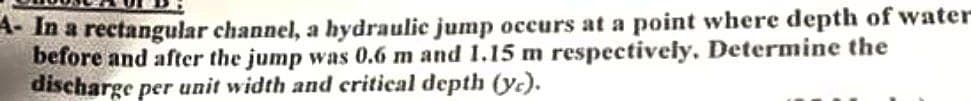 4- In a rectangular channel, a hydraulic jump occurs at a point where depth of water-
before and after the jump was 0.6 m and 1.15 m respectively. Determine the
discharge per unit width and critical depth (yc).