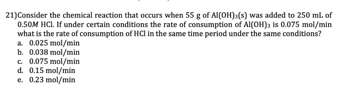 21) Consider the chemical reaction that occurs when 55 g of Al(OH)3(s) was added to 250 mL of
0.50M HCl. If under certain conditions the rate of consumption of Al(OH)3 is 0.075 mol/min
what is the rate of consumption of HCl in the same time period under the same conditions?
a. 0.025 mol/min
b. 0.038 mol/min
c. 0.075 mol/min
0.15 mol/min
d.
e. 0.23 mol/min