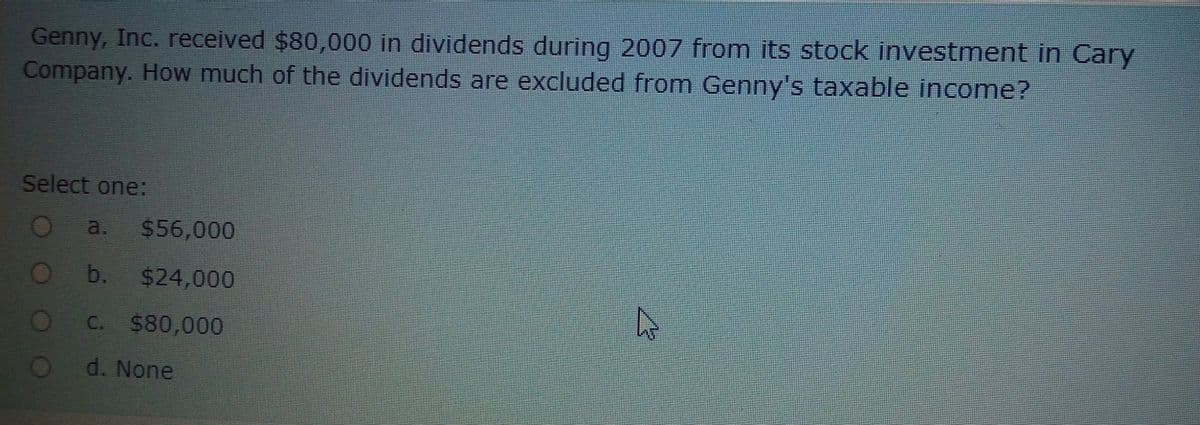 Genny, Inc. received $80,000 in dividends during 2007 from its stock investment in Cary
Company. How much of the dividends are excluded from Genny's taxable income?
Select one:
a.
$56,000
b.
$24,000
C. $80,000
d. None
