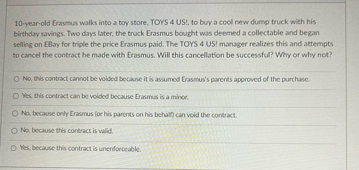 10-year-old Erasmus walks into a toy store, TOYS 4 US!, to buy a cool new dump truck with his
birthday savings. Two days later, the truck Erasmus bought was deemed a collectable and began
selling on EBay for triple the price Erasmus paid. The TOYS 4 US! manager realizes this and attempts
to cancel the contract he made with Erasmus. Will this cancellation be successful? Why or why not?
O No, this contract cannot be voided because it is assumed Erasmus's parents approved of the purchase.
O Yes, this contract can be voided because Erasmus is a minor.
O No, because only Erasmus (or his parents on his behalf) can void the contract.
No, because this contract is valid.
OYes, because this contract is unenforceable.