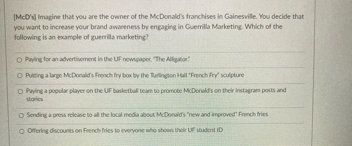 [McD's] Imagine that you are the owner of the McDonald's franchises in Gainesville. You decide that
you want to increase your brand awareness by engaging in Guerrilla Marketing. Which of the
following is an example of guerrilla marketing?
O Paying for an advertisement in the UF newspaper. "The Alligator.
O Putting a large McDonald's French fry box by the Turlington Hall "French Fry" sculpture
O Paying a popular player on the UF basketball team to promote McDonald's on their Instagram posts and
stories
O Sending a press release to all the local media about McDonald's "new and improved" French fries
O Offering discounts on French fries to everyone who shows their UF student ID
