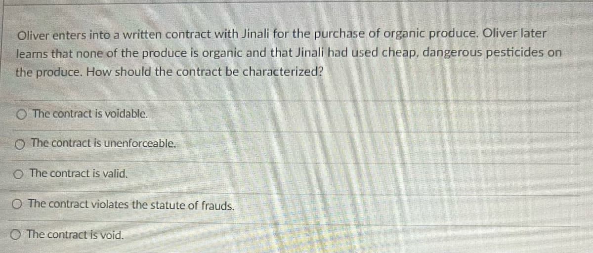 Oliver enters into a written contract with Jinali for the purchase of organic produce. Oliver later
learns that none of the produce is organic and that Jinali had used cheap, dangerous pesticides on
the produce. How should the contract be characterized?
O The contract is voidable.
The contract is unenforceable.
O The contract is valid.
The contract violates the statute of frauds.
The contract is void.