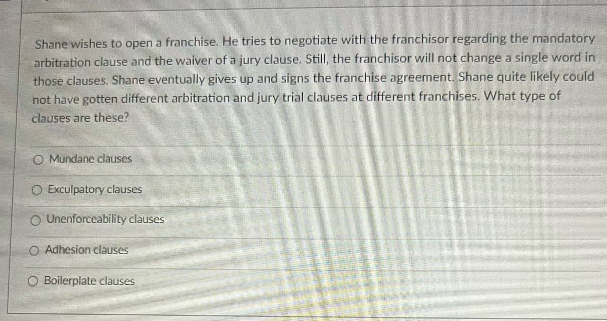 Shane wishes to open a franchise. He tries to negotiate with the franchisor regarding the mandatory
arbitration clause and the waiver of a jury clause. Still, the franchisor will not change a single word in
those clauses. Shane eventually gives up and signs the franchise agreement. Shane quite likely could
not have gotten different arbitration and jury trial clauses at different franchises. What type of
clauses are these?
Mundane clauses
O Exculpatory clauses
Unenforceability clauses
O Adhesion clauses
Boilerplate clauses