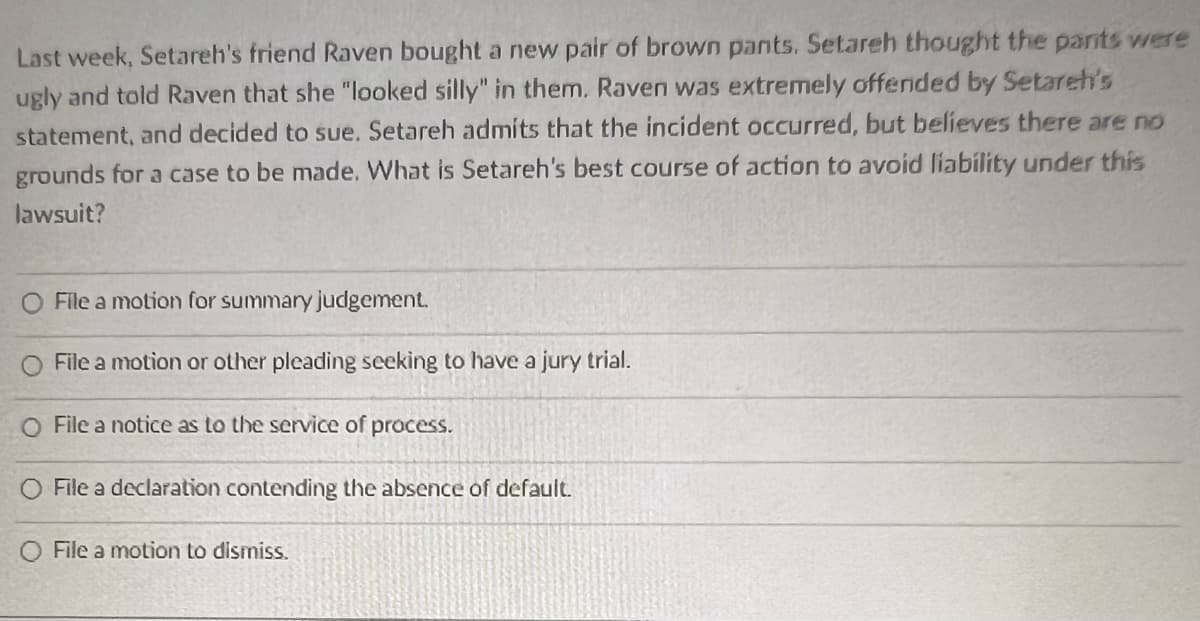 Last week, Setareh's friend Raven bought a new pair of brown pants. Setareh thought the pants were
ugly and told Raven that she "looked silly" in them. Raven was extremely offended by Setareh's
statement, and decided to sue. Setareh admits that the incident occurred, but believes there are no
grounds for a case to be made. What is Setareh's best course of action to avoid liability under this
lawsuit?
File a motion for summary judgement.
File a motion or other pleading seeking to have a jury trial.
O File a notice as to the service of process.
O File a declaration contending the absence of default.
O File a motion to dismiss.