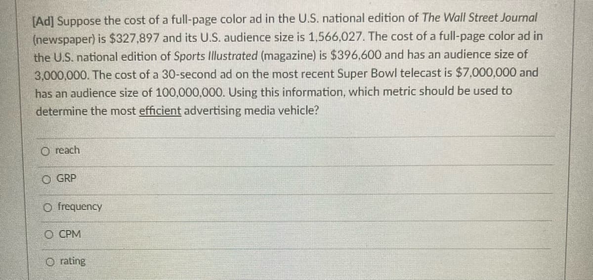 [Ad] Suppose the cost of a full-page color ad in the U.S. national edition of The Wall Street Journal
(newspaper) is $327,897 and its U.S. audience size is 1,566,027. The cost of a full-page color ad in
the U.S. national edition of Sports Illustrated (magazine) is $396,600 and has an audience size of
3,000,000. The cost of a 30-second ad on the most recent Super Bowl telecast is $7,000,000 and
has an audience size of 100,000,000. Using this information, which metric should be used to
determine the most efficient advertising media vehicle?
O reach
O GRP
O frequency
O CPM
O rating
