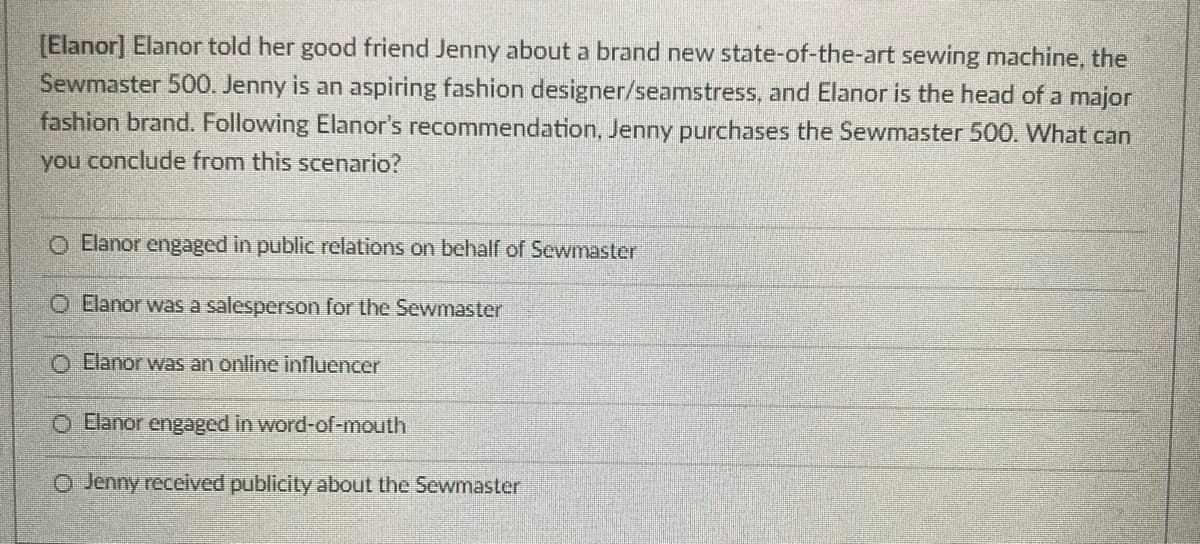 [Elanor] Elanor told her good friend Jenny about a brand new state-of-the-art sewing machine, the
Sewmaster 500. Jenny is an aspiring fashion designer/seamstress, and Elanor is the head of a major
fashion brand. Following Elanor's recommendation, Jenny purchases the Sewmaster 500. What can
you conclude from this scenario?
O Elanor engaged in public relations on behalf of Sewmaster
O Elanor was a salesperson for the Sewmaster
O Elanor was an online influencer
O Elanor engaged in word-of-mouth
O Jenny received publicity about the Sewmaster
