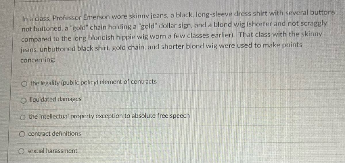 In a class, Professor Emerson wore skinny jeans, a black, long-sleeve dress shirt with several buttons
not buttoned, a "gold" chain holding a "gold" dollar sign, and a blond wig (shorter and not scraggly
compared to the long blondish hippie wig worn a few classes earlier). That class with the skinny
jeans, unbuttoned black shirt, gold chain, and shorter blond wig were used to make points
concerning:
the legality (public policy) element of contracts
Oliquidated damages
O the intellectual property exception to absolute free speech
O contract definitions
sexual harassment