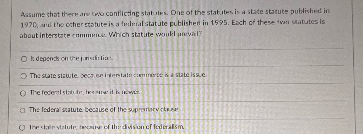 Assume that there are two conflicting statutes. One of the statutes is a state statute published in
1970, and the other statute is a federal statute published in 1995. Each of these two statutes is
about interstate commerce. Which statute would prevail?
O It depends on the jurisdiction.
O The state statute, because interstate commerce is a state issue.
O The federal statute, because it is newer.
O The federal statute, because of the supremacy clause.
O The state statute, because of the division of federalism.