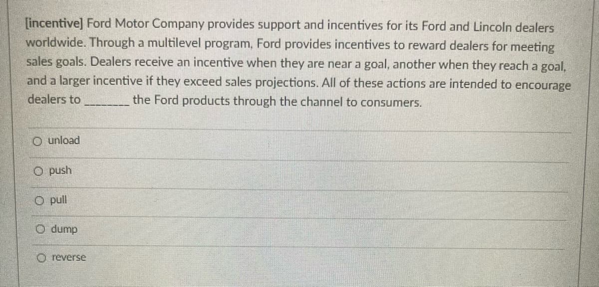 [incentive] Ford Motor Company provides support and incentives for its Ford and Lincoln dealers
worldwide. Through a multilevel program, Ford provides incentives to reward dealers for meeting
sales goals. Dealers receive an incentive when they are near a goal, another when they reach a goal,
and a larger incentive if they exceed sales projections. All of these actions are intended to encourage
dealers to
the Ford products through the channel to consumers.
O unload
O push
O pull
dunp O
O reverse
