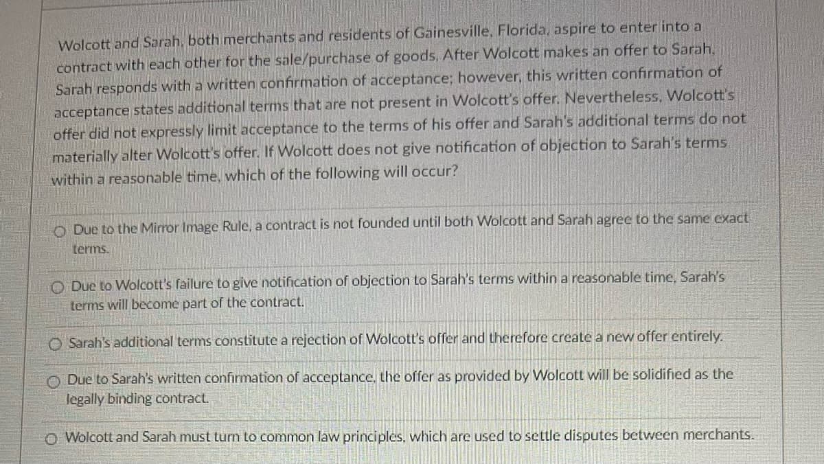 Wolcott and Sarah, both merchants and residents of Gainesville, Florida, aspire to enter into a
contract with each other for the sale/purchase of goods. After Wolcott makes an offer to Sarah,
Sarah responds with a written confirmation of acceptance; however, this written confirmation of
acceptance states additional terms that are not present in Wolcott's offer. Nevertheless, Wolcott's
offer did not expressly limit acceptance to the terms of his offer and Sarah's additional terms do not
materially alter Wolcott's offer. If Wolcott does not give notification of objection to Sarah's terms
within a reasonable time, which of the following will occur?
O Due to the Mirror Image Rule, a contract is not founded until both Wolcott and Sarah agree to the same exact
terms.
ODue to Wolcott's failure to give notification of objection to Sarah's terms within a reasonable time, Sarah's
terms will become part of the contract.
O Sarah's additional terms constitute a rejection of Wolcott's offer and therefore create a new offer entirely.
Due to Sarah's written confirmation of acceptance, the offer as provided by Wolcott will be solidified as the
legally binding contract.
Wolcott and Sarah must turn to common law principles, which are used to settle disputes between merchants.