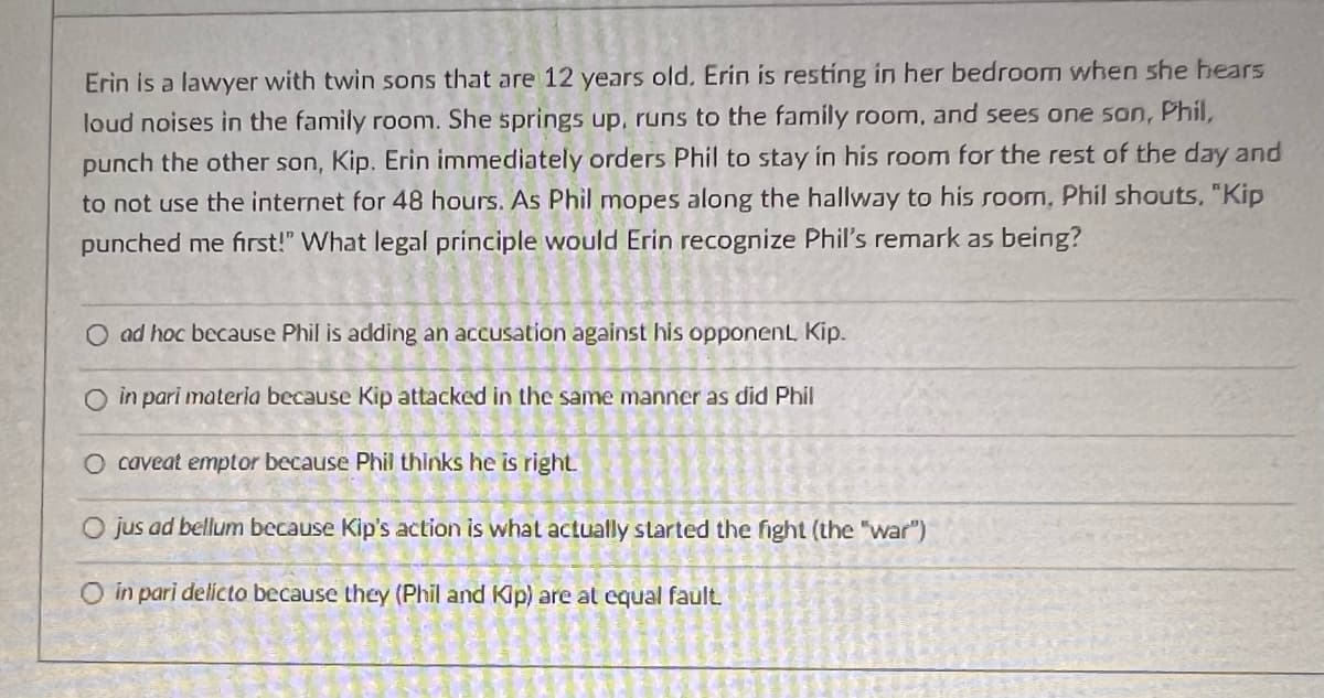 Erin is a lawyer with twin sons that are 12 years old. Erin is resting in her bedroom when she hears
loud noises in the family room. She springs up, runs to the family room, and sees one son, Phil,
punch the other son, Kip. Erin immediately orders Phil to stay in his room for the rest of the day and
to not use the internet for 48 hours. As Phil mopes along the hallway to his room, Phil shouts. "Kip
punched me first!" What legal principle would Erin recognize Phil's remark as being?
O ad hoc because Phil is adding an accusation against his opponent Kip.
O in pari materia because Kip attacked in the same manner as did Phil
O caveat emptor because Phil thinks he is right.
O jus ad bellum because Kip's action is what actually started the fight (the "war")
O in pari delicto because they (Phil and Kip) are at equal fault.