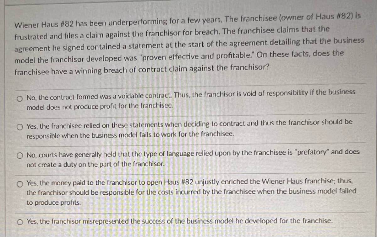 Wiener Haus #82 has been underperforming for a few years. The franchisee (owner of Haus #82) is
frustrated and files a claim against the franchisor for breach. The franchisee claims that the
agreement he signed contained a statement at the start of the agreement detailing that the business
model the franchisor developed was "proven effective and profitable." On these facts, does the
franchisee have a winning breach of contract claim against the franchisor?
O No, the contract formed was a voidable contract. Thus, the franchisor is void of responsibility if the business
model does not produce profit for the franchisee.
O Yes, the franchisee relied on these statements when deciding to contract and thus the franchisor should be
responsible when the business model fails to work for the franchisee.
O No, courts have generally held that the type of language relied upon by the franchisee is "prefatory" and does
not create a duty on the part of the franchisor.
O Yes, the money paid to the franchisor to open Haus # 82 unjustly enriched the Wiener Haus franchise; thus,
the franchisor should be responsible for the costs incurred by the franchisee when the business model failed
to produce profits.
O Yes, the franchisor misrepresented the success of the business model he developed for the franchise.