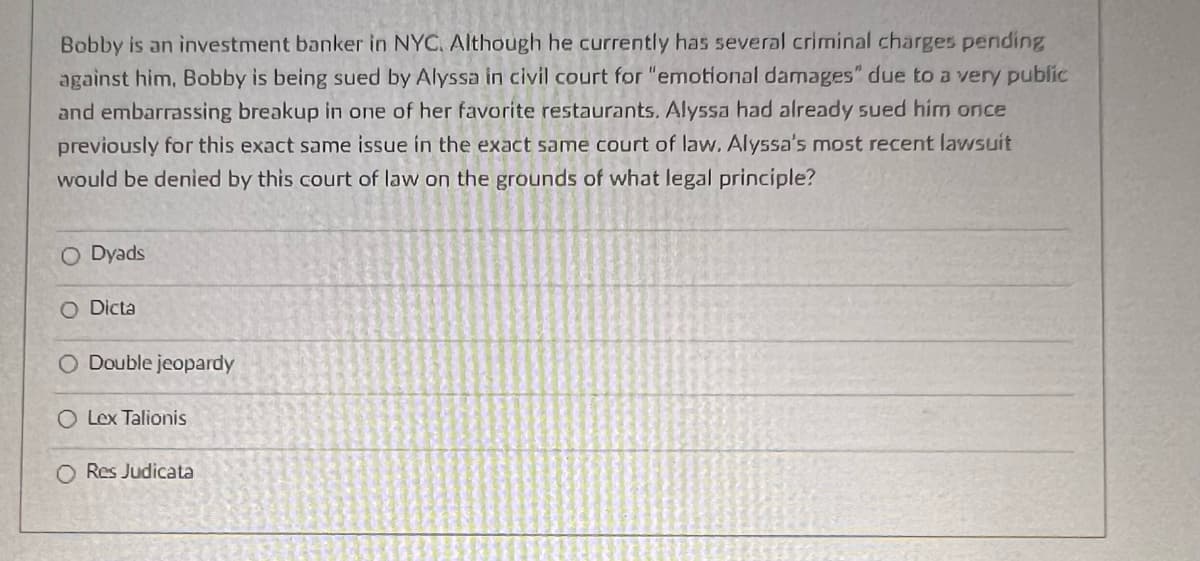Bobby is an investment banker in NYC. Although he currently has several criminal charges pending
against him, Bobby is being sued by Alyssa in civil court for "emotional damages" due to a very public
and embarrassing breakup in one of her favorite restaurants. Alyssa had already sued him once
previously for this exact same issue in the exact same court of law. Alyssa's most recent lawsuit
would be denied by this court of law on the grounds of what legal principle?
O Dyads
O Dicta
O Double jeopardy
O Lex Talionis
O Res Judicata