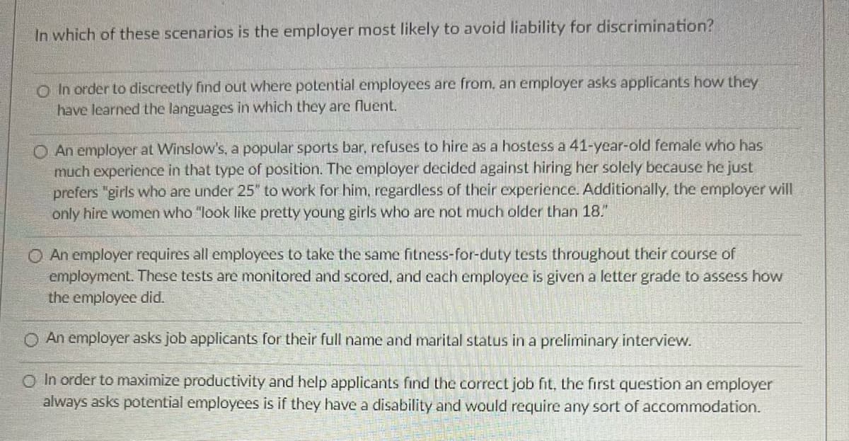 In which of these scenarios is the employer most likely to avoid liability for discrimination?
O In order to discreetly find out where potential employees are from, an employer asks applicants how they
have learned the languages in which they are fluent.
An employer at Winslow's, a popular sports bar, refuses to hire as a hostess a 41-year-old female who has
much experience in that type of position. The employer decided against hiring her solely because he just
prefers "girls who are under 25" to work for him, regardless of their experience. Additionally, the employer will
only hire women who "look like pretty young girls who are not much older than 18."
O An employer requires all employees to take the same fitness-for-duty tests throughout their course of
employment. These tests are monitored and scored, and each employee is given a letter grade to assess how
the employee did.
O An employer asks job applicants for their full name and marital status in a preliminary interview.
O In order to maximize productivity and help applicants find the correct job fit, the first question an employer
always asks potential employees is if they have a disability and would require any sort of accommodation.