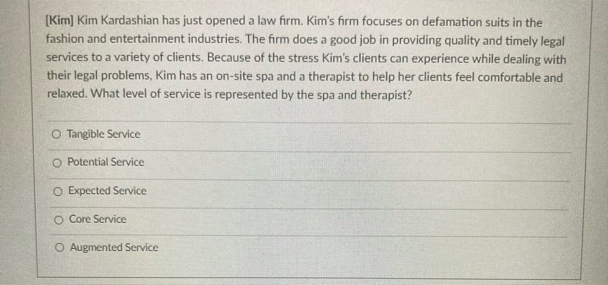 [Kim] Kim Kardashian has just opened a law firm. Kim's firm focuses on defamation suits in the
fashion and entertainment industries. The firm does a good job in providing quality and timely legal
services to a variety of clients. Because of the stress Kim's clients can experience while dealing with
their legal problems, Kim has an on-site spa and a therapist to help her clients feel comfortable and
relaxed. What level of service is represented by the spa and therapist?
O Tangible Service
O Potential Service
O Expected Service
O Core Service
O Augmented Service
