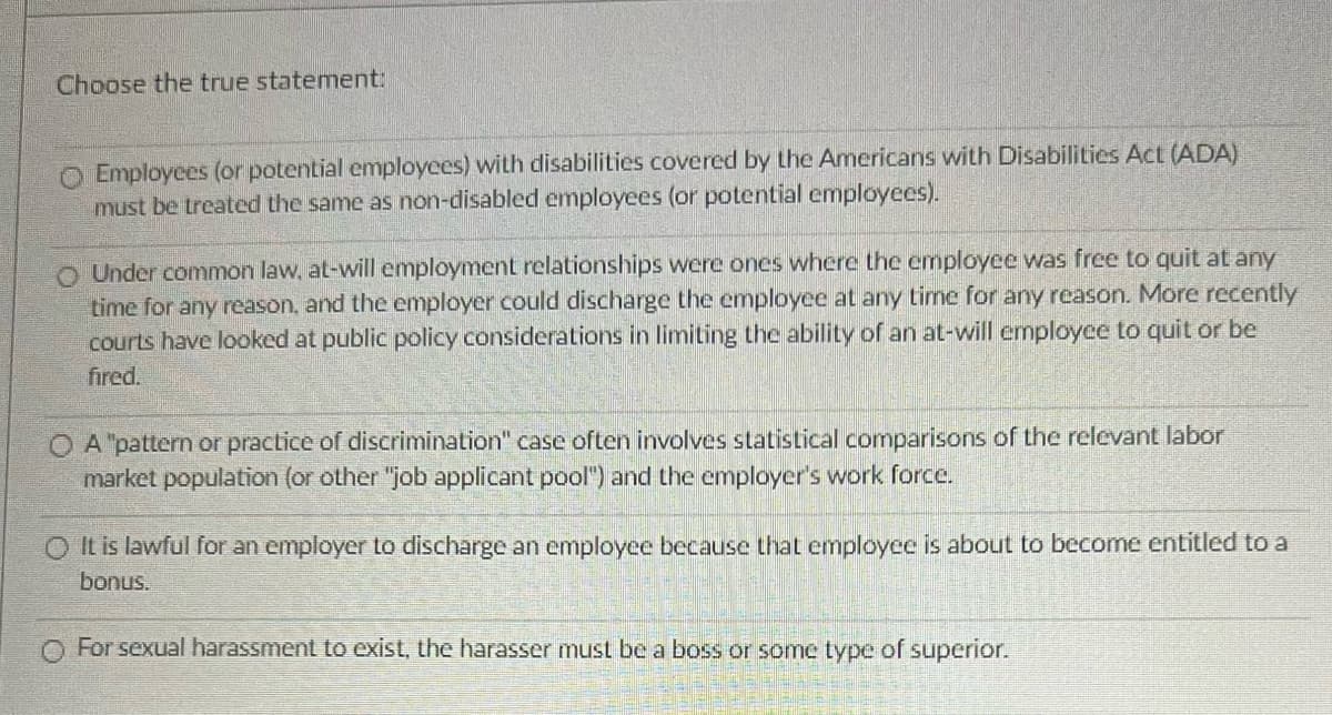 Choose the true statement:
O Employees (or potential employees) with disabilities covered by the Americans with Disabilities Act (ADA)
must be treated the same as non-disabled employees (or potential employees).
O Under common law, at-will employment relationships were ones where the employee was free to quit at any
time for any reason, and the employer could discharge the employee at any time for any reason. More recently
courts have looked at public policy considerations in limiting the ability of an at-will employee to quit or be
fired.
A "pattern or practice of discrimination" case often involves statistical comparisons of the relevant labor
market population (or other "job applicant pool") and the employer's work force.
It is lawful for an employer to discharge an employee because that employee is about to become entitled to a
bonus.
For sexual harassment to exist, the harasser must be a boss or some type of superior.