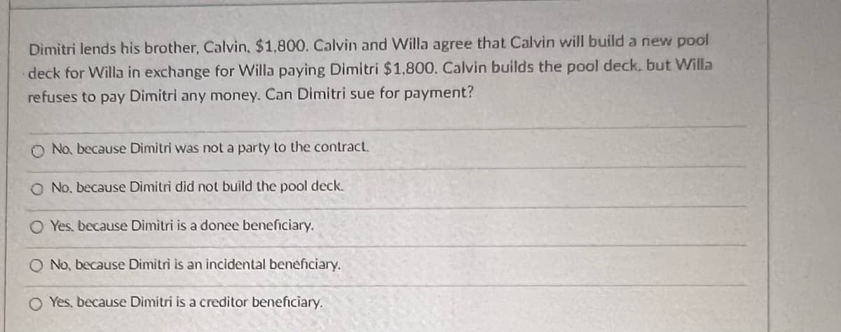 Dimitri lends his brother, Calvin, $1,800. Calvin and Willa agree that Calvin will build a new pool
deck for Willa in exchange for Willa paying Dimitri $1,800. Calvin builds the pool deck, but Willa
refuses to pay Dimitri any money. Can Dimitri sue for payment?
O No, because Dimitri was not a party to the contract.
O No. because Dimitri did not build the pool deck.
O Yes, because Dimitri is a donee beneficiary.
O No, because Dimitri is an incidental beneficiary.
Yes, because Dimitri is a creditor beneficiary.