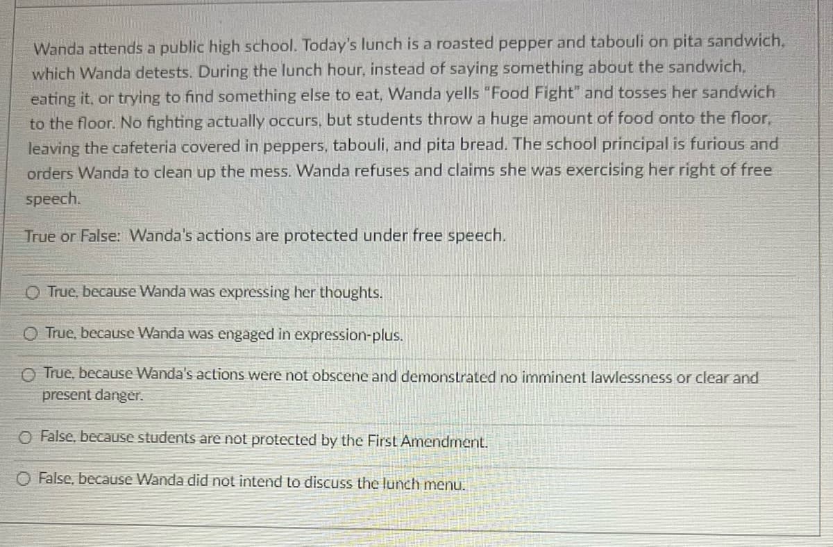 Wanda attends a public high school. Today's lunch is a roasted pepper and tabouli on pita sandwich,
which Wanda detests. During the lunch hour, instead of saying something about the sandwich,
eating it, or trying to find something else to eat, Wanda yells "Food Fight" and tosses her sandwich
to the floor. No fighting actually occurs, but students throw a huge amount of food onto the floor,
leaving the cafeteria covered in peppers, tabouli, and pita bread. The school principal is furious and
orders Wanda to clean up the mess. Wanda refuses and claims she was exercising her right of free
speech.
True or False: Wanda's actions are protected under free speech.
O True, because Wanda was expressing her thoughts.
O True, because Wanda was engaged in expression-plus.
O True, because Wanda's actions were not obscene and demonstrated no imminent lawlessness or clear and
present danger.
O False, because students are not protected by the First Amendment.
O False, because Wanda did not intend to discuss the lunch menu.