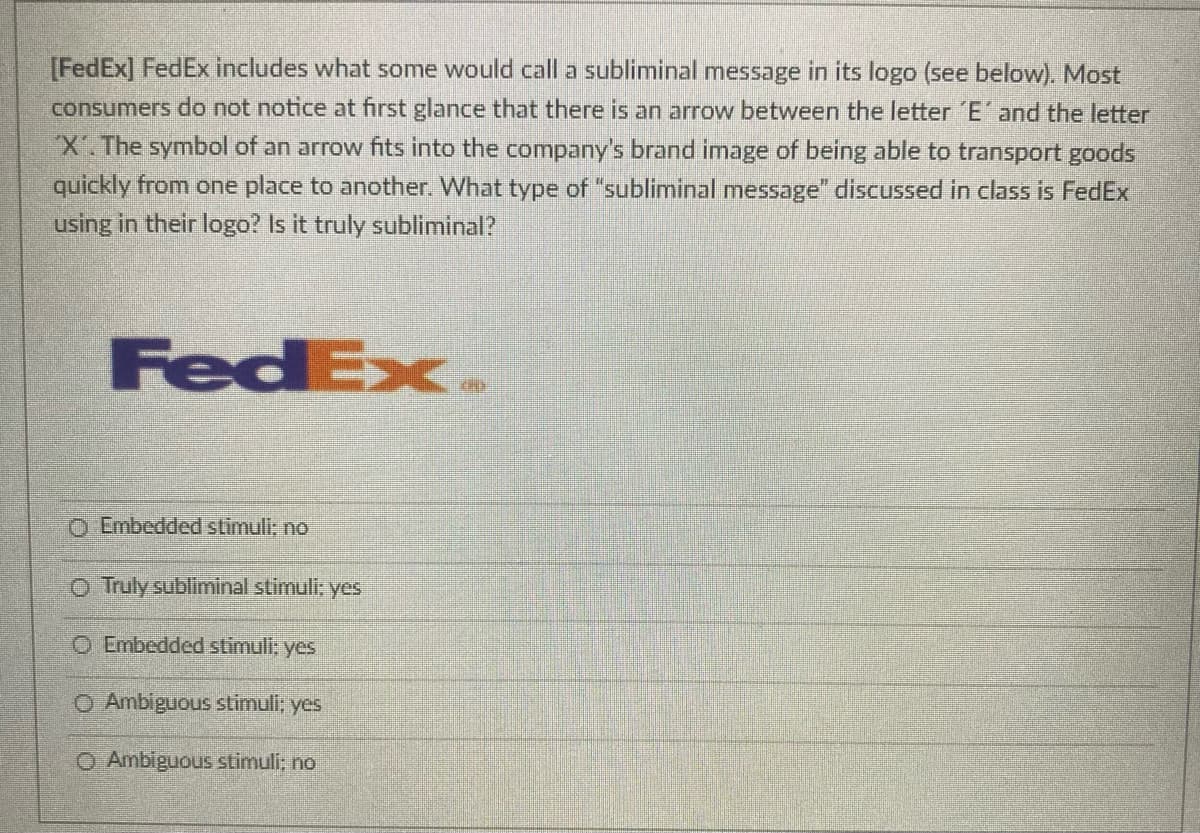 [FedEx] FedEx includes what some would call a subliminal message in its logo (see below). Most
consumers do not notice at first glance that there is an arrow between the letter E' and the letter
X.The symbol of an arrow fits into the company's brand image of being able to transport goods
quickly from one place to another. What type of "subliminal message" discussed in class is FedEx
using in their logo? Is it truly subliminal?
FedEx
O Embedded stimuli; no
O Truly subliminal stimuli; yes
O Embedded stimuli: yes
O Ambiguous stimuli; yes
O Ambiguous stimuli: no
