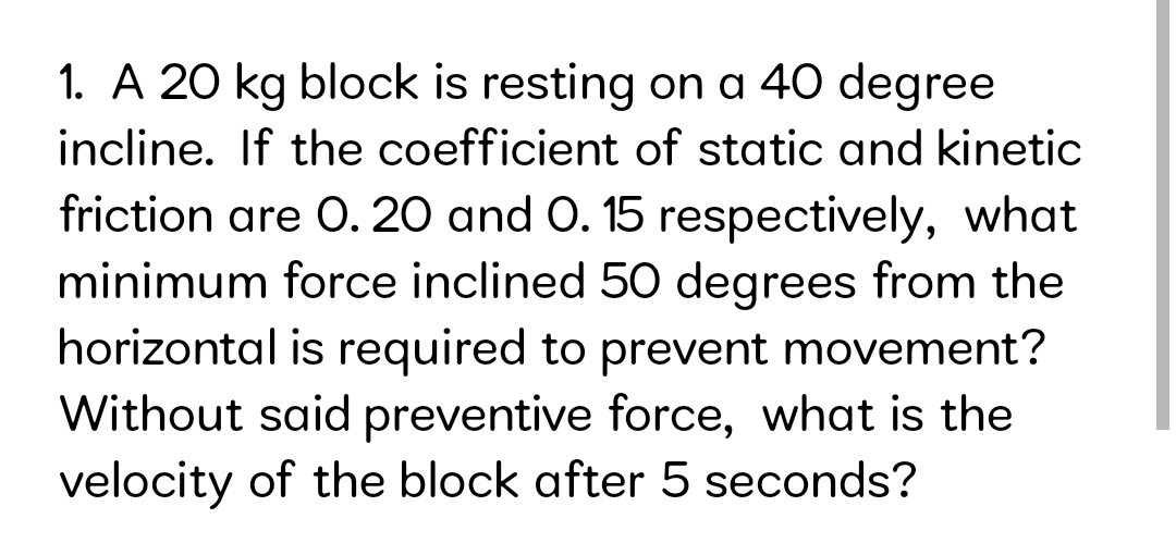 1. A 20 kg block is resting on a 40 degree
incline. If the coefficient of static and kinetic
friction are O. 20 and O. 15 respectively, what
minimum force inclined 50 degrees from the
horizontal is required to prevent movement?
Without said preventive force, what is the
velocity of the block after 5 seconds?
