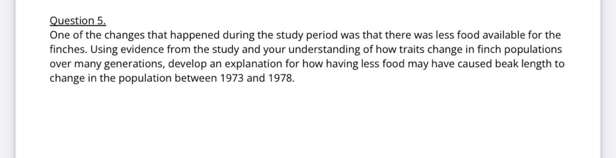 Question 5.
One of the changes that happened during the study period was that there was less food available for the
finches. Using evidence from the study and your understanding of how traits change in finch populations
over many generations, develop an explanation for how having less food may have caused beak length to
change in the population between 1973 and 1978.