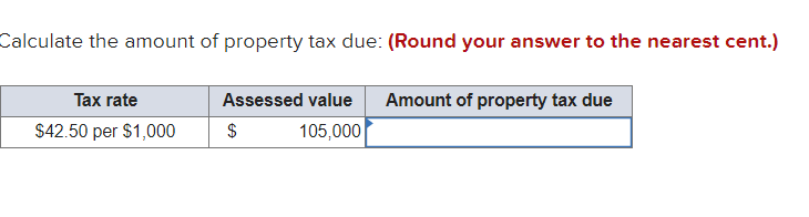Calculate the amount of property tax due: (Round your answer to the nearest cent.)
Tax rate
Assessed value
Amount of property tax due
$42.50 per $1,000
$
105,000

