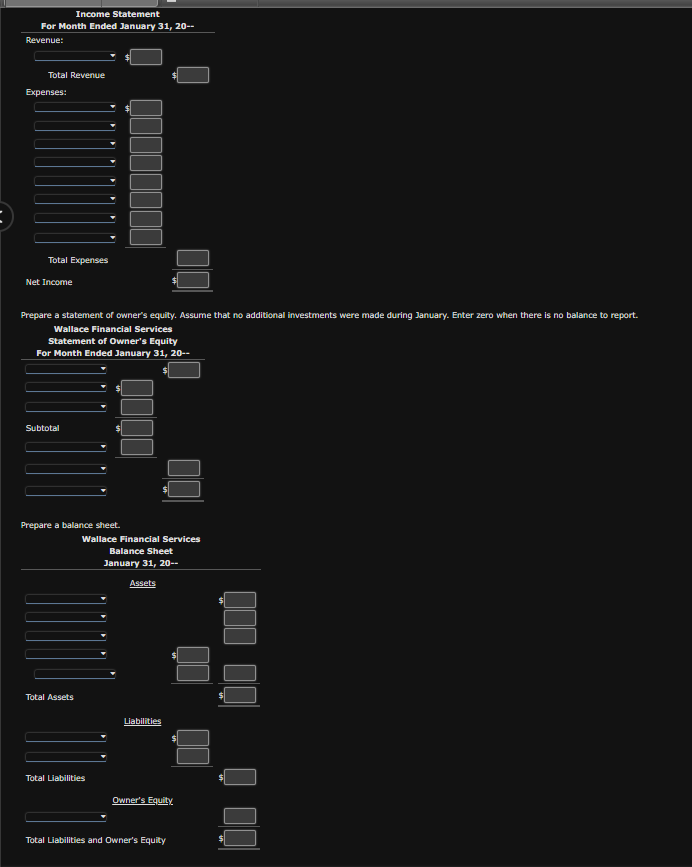 Income Statement
For Month Ended January 31, 20--
Revenue:
Total Revenue
Expenses:
Total Expenses
Net Income
Prepare a statement of owner's equity. Assume that no additional investments were made during January. Enter zero when there is no balance to report.
Wallace Financial Services
Statement of Owner's Equity
For Month Ended January 31, 20--
Subtotal
Prepare a balance sheet.
Total Assets
Qoço
Wallace Financial Services
Balance Sheet
January 31, 20--
Total Liabilities
Assets
Liabilities
Owner's Equity
Total Liabilities and Owner's Equity