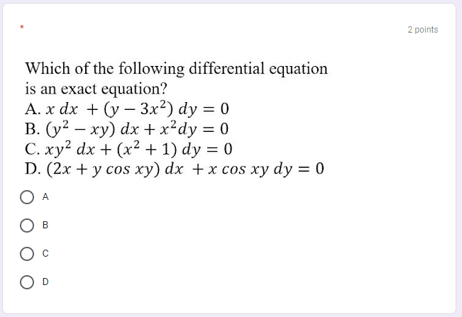 2 points
Which of the following differential equation
is an exact equation?
A. x dx + (y - 3x2) dy = 0
B. (y? – xy) dx + x?dy = 0
C. xy? dx + (x2 + 1) dy = 0
D. (2x + y cos xy) dx +x cos xy dy = 0
O A
