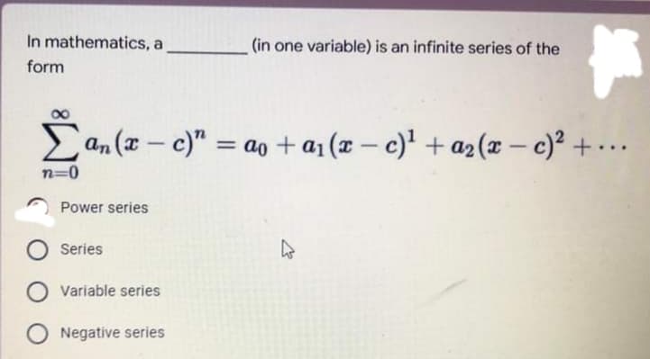 In mathematics, a
(in one variable) is an infinite series of the
form
an (x - c)" = ao +aj (x – c)' + a2(x – c)² + ·
%3D
|
n=0
Power series
Series
Variable series
Negative series
