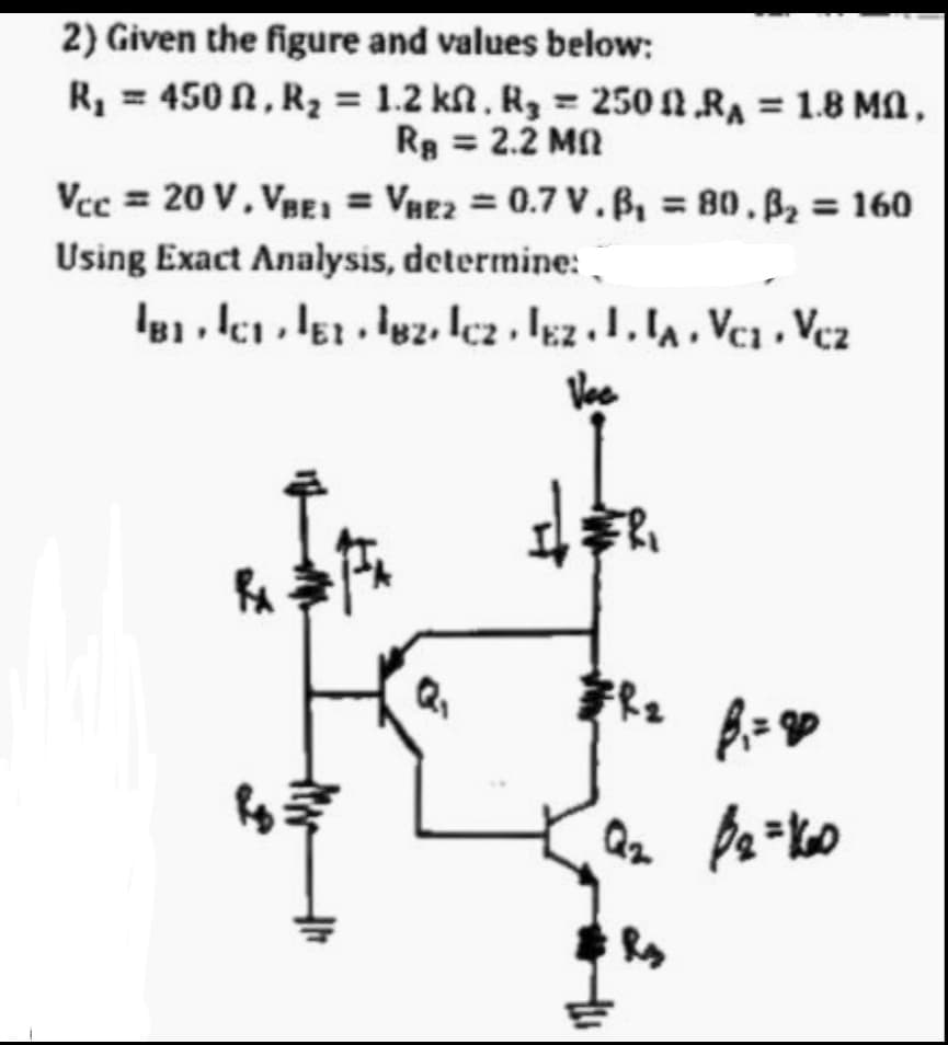 2) Given the figure and values below:
R, = 450 N, R2 = 1.2 kn, Rg = 250 NRA = 1.8 Ma,
Rg = 2.2 MN
%3D
Vcc = 20 V, VBE = Vne2 = 0.7 V.B = 80.B2 = 160
Using Exact Analysis, determine: .
Vee
