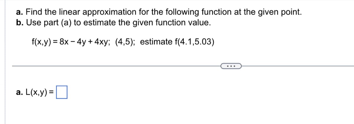a. Find the linear approximation for the following function at the given point.
b. Use part (a) to estimate the given function value.
f(x,y) = 8x - 4y + 4xy; (4,5); estimate f(4.1,5.03)
a. L(x,y) =