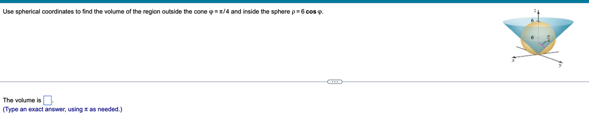 Use spherical coordinates to find the volume of the region outside the cone = π/4 and inside the sphere p = 6 cos p.
The volume is
(Type an exact answer, using as needed.)
6