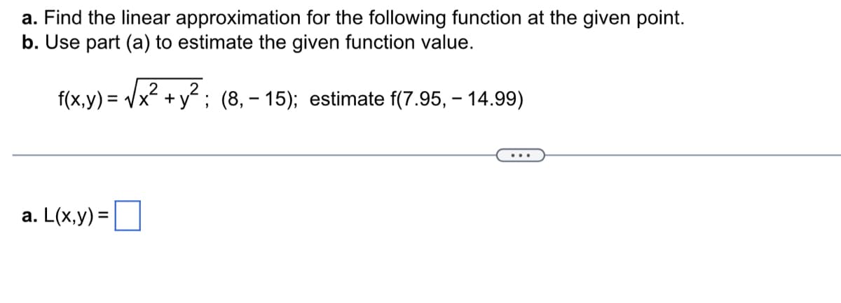 a. Find the linear approximation for the following function at the given point.
b. Use part (a) to estimate the given function value.
f(x,y) = √x² + y²; (8, – 15); estimate f(7.95,- 14.99)
-
a. L(x,y)=