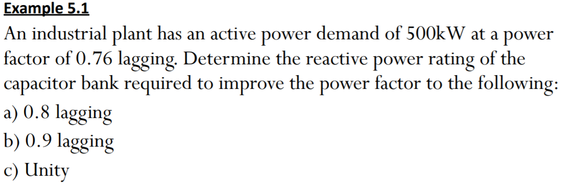Example 5.1
An industrial plant has an active power demand of 500kW at a power
factor of 0.76 lagging. Determine the reactive power rating of the
capacitor bank required to improve the power factor to the following:
a) 0.8 lagging
b) 0.9 lagging
c) Unity
