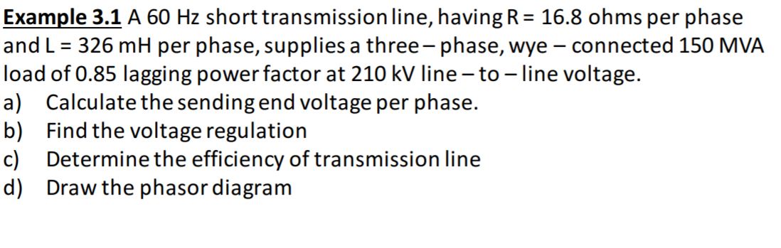 Example 3.1 A 60 Hz short transmission line, having R= 16.8 ohms per phase
and L = 326 mH per phase, supplies a three - phase, wye – connected 150 MVA
load of 0.85 lagging power factor at 210 kV line –to – line voltage.
a) Calculate the sending end voltage per phase.
b) Find the voltage regulation
c) Determine the efficiency of transmission line
d) Draw the phasor diagram
%3D
|
