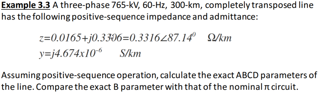 Example 3.3 A three-phase 765-kV, 60-Hz, 300-km, completely transposed line
has the following positive-sequence impedance and admittance:
z=0.0165+j0.3306=0.3316487.14° Q/km
y=j4.674x10-6
S/km
Assuming positive-sequence operation, calculate the exact ABCD parameters of
the line. Compare the exact B parameter with that of the nominal n circuit.
