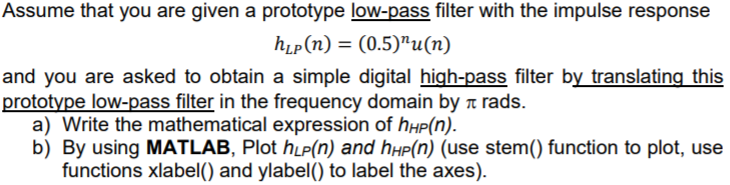 Assume that you are given a prototype low-pass filter with the impulse response
hip(n) = (0.5)"u(n)
and you are asked to obtain a simple digital high-pass filter by translating this
prototype low-pass filter in the frequency domain by a rads.
a) Write the mathematical expression of hhP(n).
b) By using MATLAB, Plot hµP(n) and hµp(n) (use stem() function to plot, use
functions xlabel() and ylabel() to label the axes).
