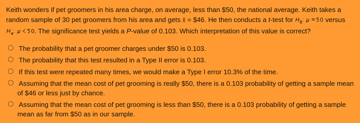 Keith wonders if pet groomers in his area charge, on average, less than $50, the national average. Keith takes a
random sample of 30 pet groomers from his area and gets x = $46. He then conducts a t-test for H₁: µ = 50 versus
H: <50. The significance test yields a P-value of 0.103. Which interpretation of this value is correct?
The probability that a pet groomer charges under $50 is 0.103.
The probability that this test resulted in a Type II error is 0.103.
O If this test were repeated many times, we would make a Type I error 10.3% of the time.
Assuming that the mean cost of pet grooming is really $50, there is a 0.103 probability of getting a sample mean
of $46 or less just by chance.
O Assuming that the mean cost of pet grooming is less than $50, there is a 0.103 probability of getting a sample
mean as far from $50 as in our sample.