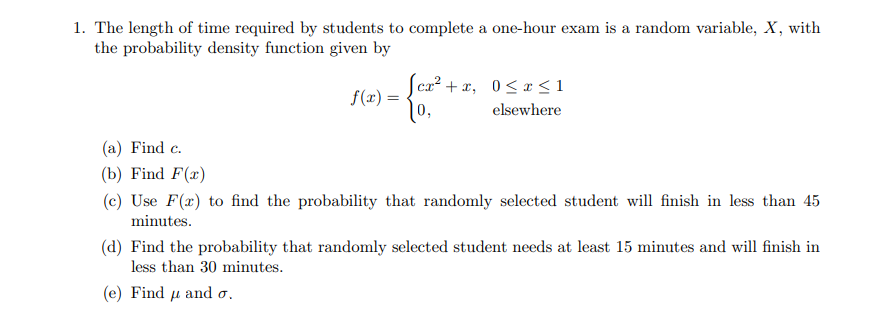 1. The length of time required by students to complete a one-hour exam is a random variable, X, with
the probability density function given by
f(x) =
[cx²+x, 0≤x≤1
10,
elsewhere
(a) Find c.
(b) Find F(x)
(c) Use F(x) to find the probability that randomly selected student will finish in less than 45
minutes.
(d) Find the probability that randomly selected student needs at least 15 minutes and will finish in
less than 30 minutes.
(e) Find μ and o.