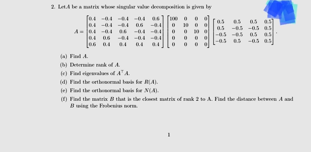 2. Let A be a matrix whose singular value decomposition is given by
[0.4
0.4
-0.4 -0.4 -0.4 0.6 [100 0 0 0
-0.4 -0.4 0.6 -0.4 0 10 0 0
A 0.4 -0.4 0.6 -0.4 -0.4 0 0 10 0
-0.4 0 0 0 0
0.4 0 0 0 0
0.4
0.6 -0.4
0.4 0.4
-0.4
0.4
0.6
0.5 0.5 0.5]
-0.5 -0.5 0.5
0.5
0.5
-0.5 -0.5 0.5 0.5
-0.5 0.5 -0.5 0.5
(a) Find A.
(b) Determine rank of A.
(c) Find eigenvalues of AT A.
(d) Find the orthonormal basis for R(A).
(e) Find the orthonormal basis for N(A).
(f) Find the matrix B that is the closest matrix of rank 2 to A. Find the distance between A and
B using the Frobenius norm.
1