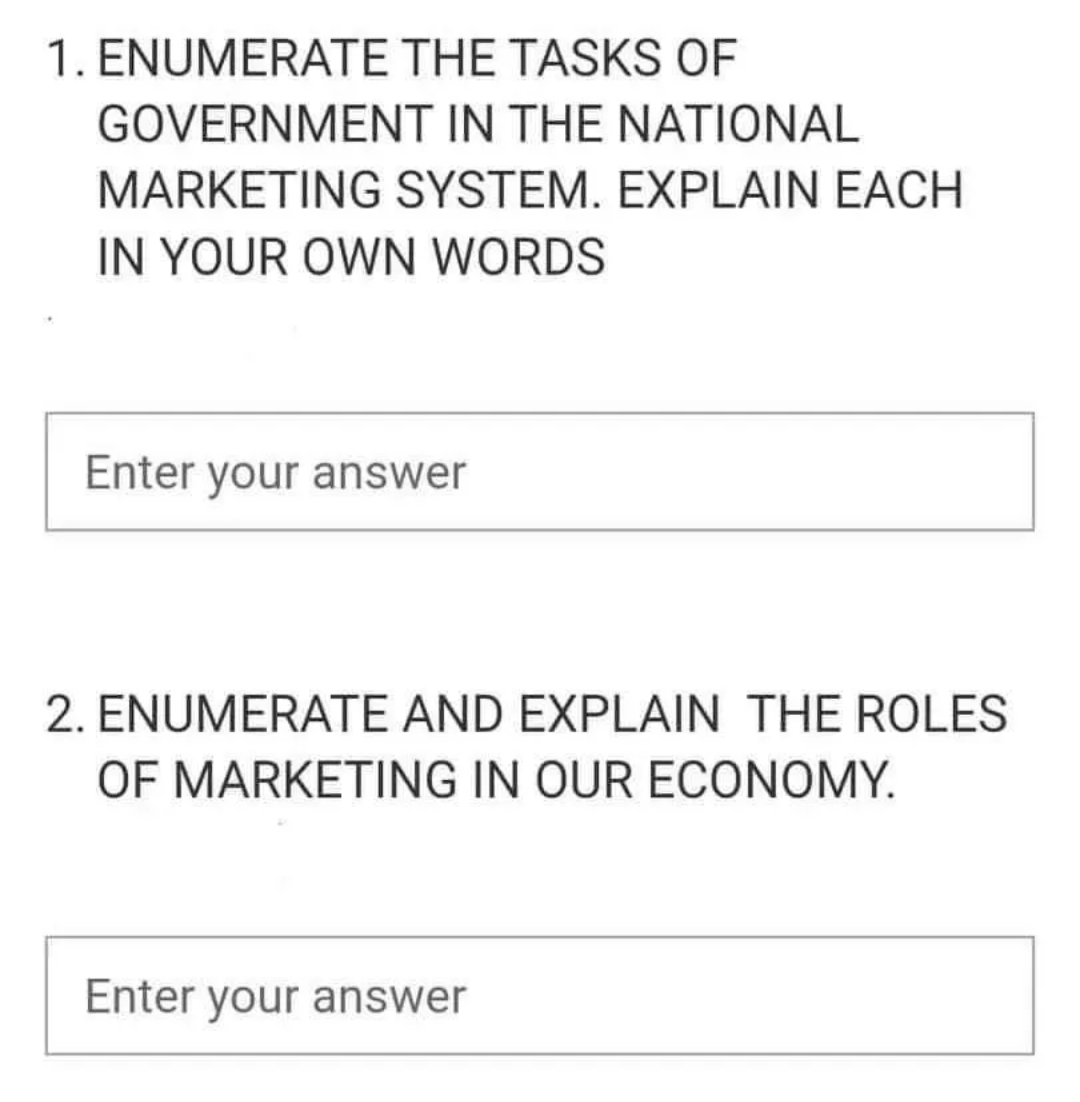 1. ENUMERATE THE TASKS OF
GOVERNMENT IN THE NATIONAL
MARKETING SYSTEM. EXPLAIN EACH
IN YOUR OWN WORDS
Enter your answer
2. ENUMERATE AND EXPLAIN THE ROLES
OF MARKETING IN OUR ECONOMY.
Enter your answer
