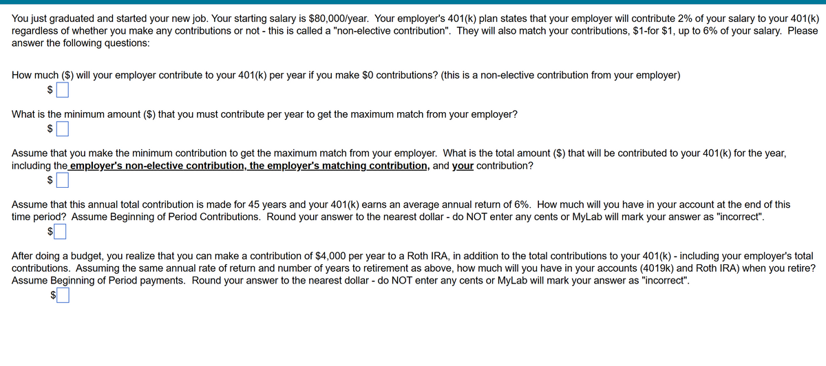 You just graduated and started your new job. Your starting salary is $80,000/year. Your employer's 401(k) plan states that your employer will contribute 2% of your salary to your 401(k)
regardless of whether you make any contributions or not - this is called a "non-elective contribution". They will also match your contributions, $1-for $1, up to 6% of your salary. Please
answer the following questions:
How much ($) will your employer contribute to your 401(k) per year if you make $0 contributions? (this is a non-elective contribution from your employer)
$
What is the minimum amount ($) that you must contribute per year to get the maximum match from your employer?
$
Assume that you make the minimum contribution to get the maximum match from your employer. What is the total amount ($) that will be contributed to your 401(k) for the year,
including the employer's non-elective contribution, the employer's matching contribution, and your contribution?
$ ☐
Assume that this annual total contribution is made for 45 years and your 401(k) earns an average annual return of 6%. How much will you have in your account at the end of this
time period? Assume Beginning of Period Contributions. Round your answer to the nearest dollar - do NOT enter any cents or MyLab will mark your answer as "incorrect".
After doing a budget, you realize that you can make a contribution of $4,000 per year to a Roth IRA, in addition to the total contributions to your 401(k) - including your employer's total
contributions. Assuming the same annual rate of return and number of years to retirement as above, how much will you have in your accounts (4019k) and Roth IRA) when you retire?
Assume Beginning of Period payments. Round your answer to the nearest dollar - do NOT enter any cents or MyLab will mark your answer as "incorrect".
$