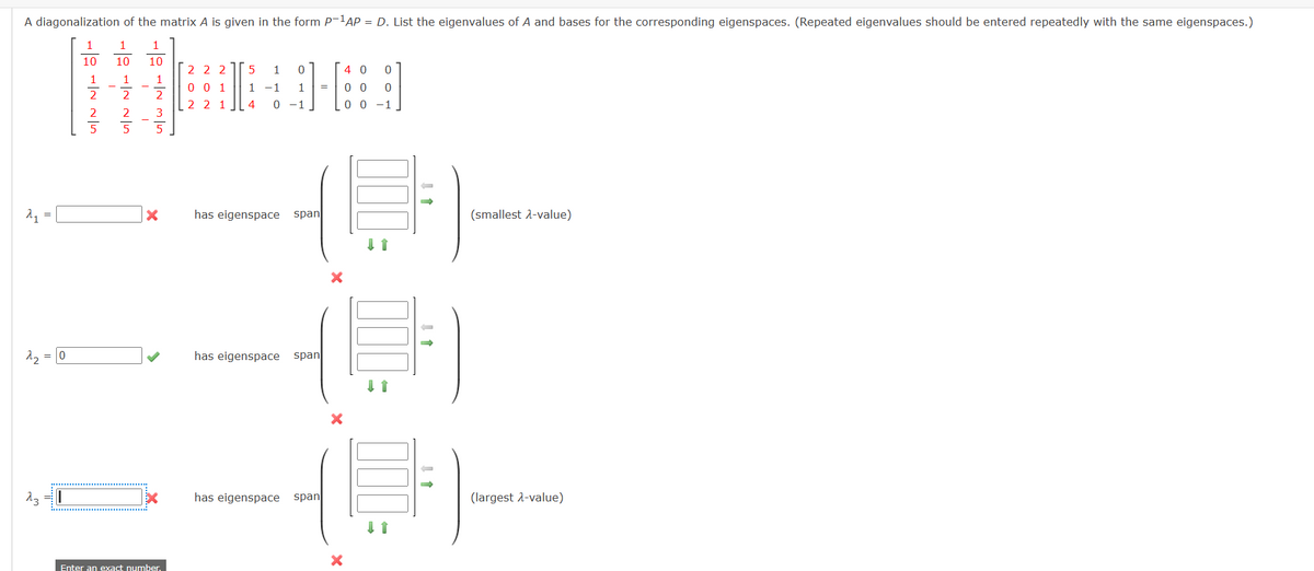 A diagonalization of the matrix A is given in the form P-1AP = D. List the eigenvalues of A and bases for the corresponding eigenspaces. (Repeated eigenvalues should be entered repeatedly with the same eigenspaces.)
21
=
1
1
1
10
10
10
2 2 2
5
1
0
4 0
0
001
1-1 1
=
2
2
2 2 1
4
0-1
0 0 0
00-1
×
has eigenspace span
(smallest 2-value)
22 = 0
has eigenspace
側
span
23
Enter an exact number.
has eigenspace span
×
(largest λ-value)