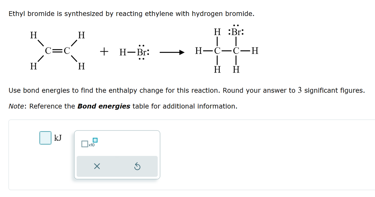 Ethyl bromide is synthesized by reacting ethylene with hydrogen bromide.
H
H:Br:
C=C
X
H
+ H-Br:
Н
H-C-C-H
H H
Use bond energies to find the enthalpy change for this reaction. Round your answer to 3 significant figures.
Note: Reference the Bond energies table for additional information.
KJ
☐ x10
☑