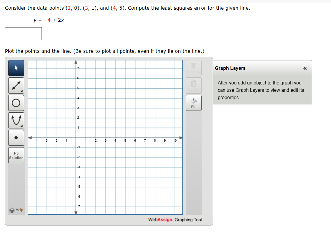 Consider the data points (2, 0), (3, 1), and (4, 5). Compute the least squares error for the given line.
y = -4 + 2x
Plot the points and the line. (Be sure to plot all points, even if they lie on the line.)
No
Solution
7
6
5
4
3
2
1
-4
-3
-2
-1
1
2
3
4
5
6
7
8
9
10
-1
-2
-3
-4
-5
-6
-7
Help
Graph Layers
Clear All
Delete
After you add an object to the graph you
can use Graph Layers to view and edit its
properties.
Fill
WebAssign. Graphing Tool