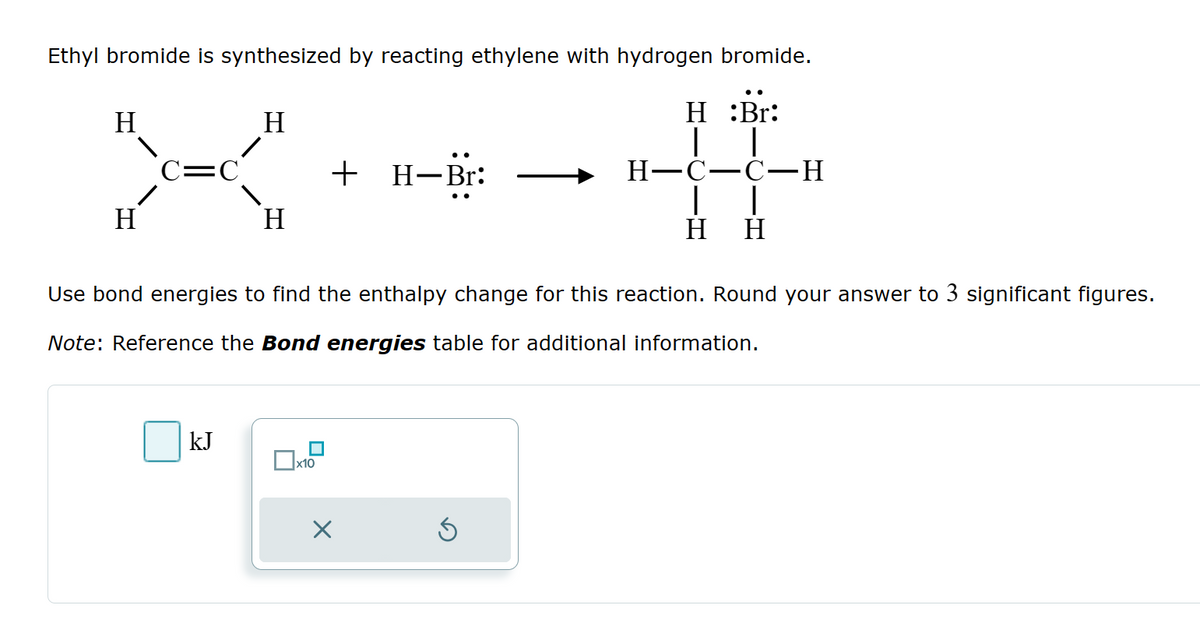 Ethyl bromide is synthesized by reacting ethylene with hydrogen bromide.
H
H
C=C
+ H-Br:
H
H
H:Br:
H-C-C-H
H H
Use bond energies to find the enthalpy change for this reaction. Round your answer to 3 significant figures.
Note: Reference the Bond energies table for additional information.
kJ
☐ x10
Х