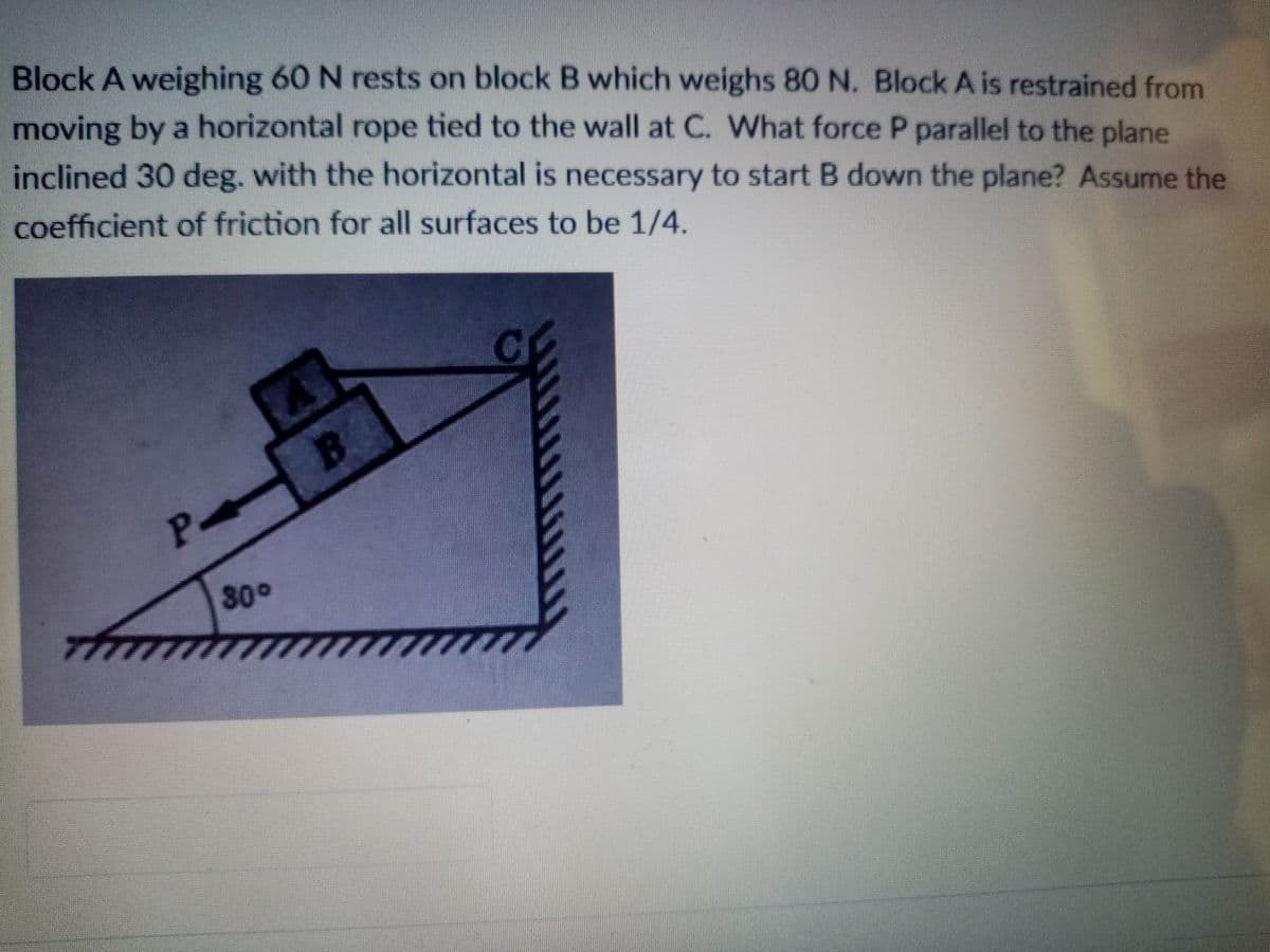 Block A weighing 60 N rests on block B which weighs 80 N. Block A is restrained from
moving by a horizontal rope tied to the wall at C. What force P parallel to the plane
inclined 30 deg. with the horizontal is necessary to start B down the plane? Assume the
coefficient of friction for all surfaces to be 1/4.
P B
30°
