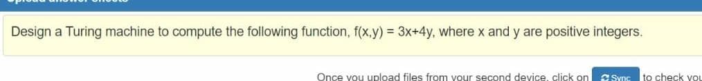 Design a Turing machine to compute the following function, f(x,y) = 3x+4y, where x and y are positive integers.
Once you upload files from your second device, click on
C Sync
to check yoL
